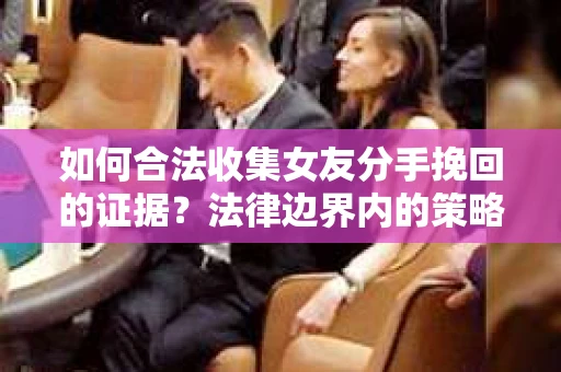 如何合法收集女友分手挽回的证据？法律边界内的策略与技巧
