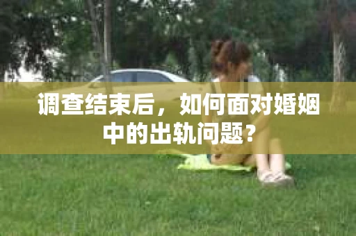 调查结束后,如何面对婚姻中的出轨问题? 调查结束后,如何面对婚姻中的出轨问题?