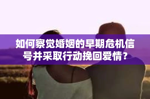 如何察觉婚姻的早期危机信号并采取行动挽回爱情？