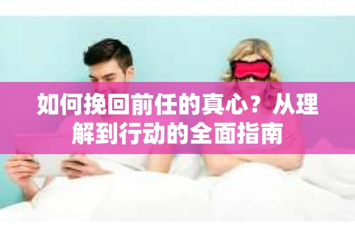 如何挽回前任的真心？从理解到行动的全面指南