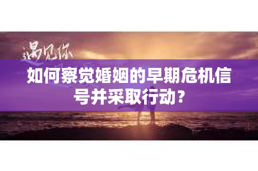 如何察觉婚姻的早期危机信号并采取行动？