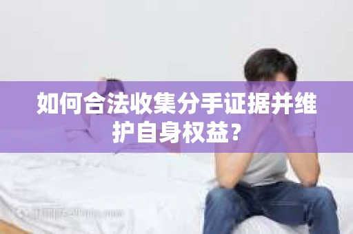 如何合法收集分手证据并维护自身权益？