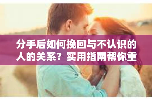 分手后如何挽回与不认识的人的关系?实用指南帮你重拾失去的联结 分手后如何挽回与不认识的人的关系?实用指南帮你重拾失去的联结