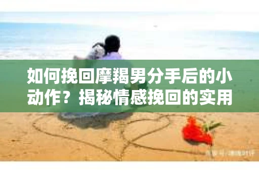 如何挽回摩羯男分手后的小动作？揭秘情感挽回的实用策略