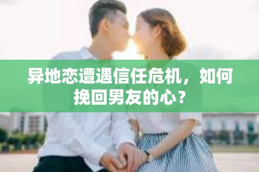 异地恋遭遇信任危机，如何挽回男友的心？