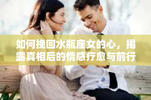 如何挽回水瓶座女的心，揭露真相后的情感疗愈与前行计划