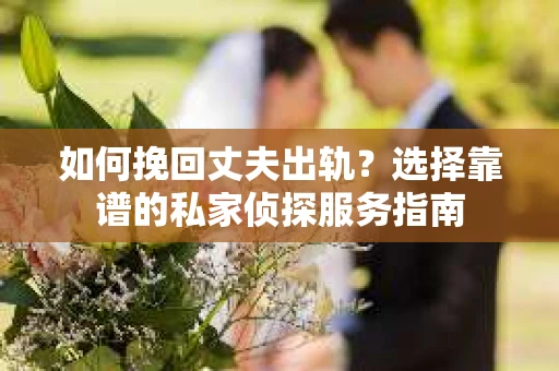 如何挽回丈夫出轨？选择靠谱的私家侦探服务指南