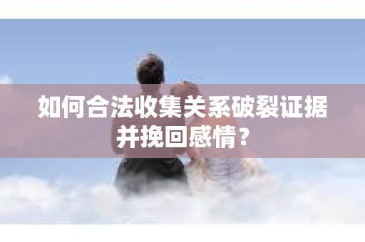 如何合法收集关系破裂证据并挽回感情？