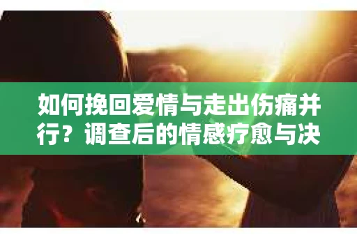如何挽回爱情与走出伤痛并行？调查后的情感疗愈与决策指南