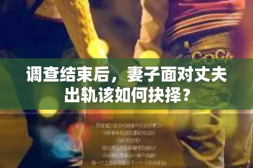 调查结束后，妻子面对丈夫出轨该如何抉择？
