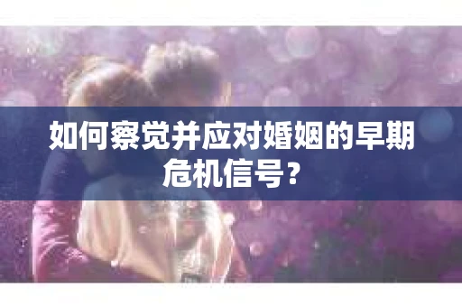 如何察觉并应对婚姻的早期危机信号？