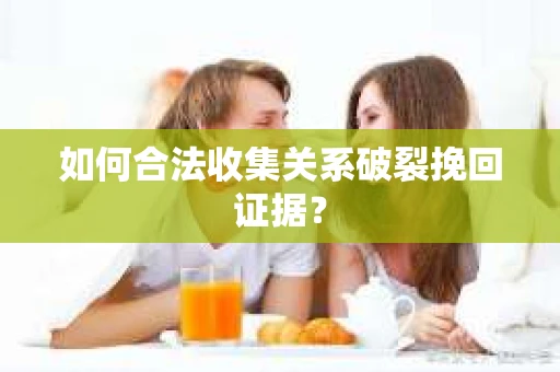 如何合法收集关系破裂挽回证据？