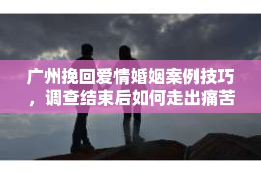 广州挽回爱情婚姻案例技巧，调查结束后如何走出痛苦并做出明智决策？