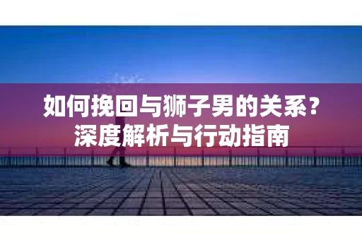 如何挽回与狮子男的关系？深度解析与行动指南
