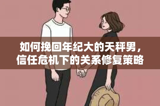 如何挽回年纪大的天秤男，信任危机下的关系修复策略
