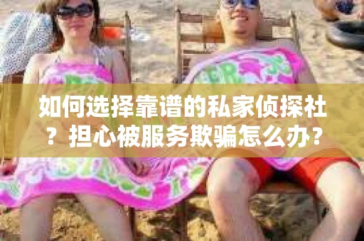 如何选择靠谱的私家侦探社？担心被服务欺骗怎么办？