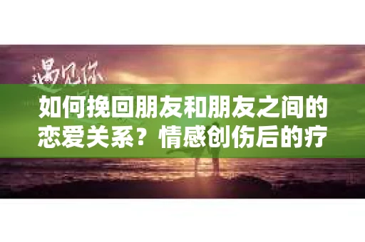 如何挽回朋友和朋友之间的恋爱关系？情感创伤后的疗愈与决策之路