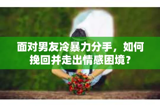 面对男友冷暴力分手，如何挽回并走出情感困境？