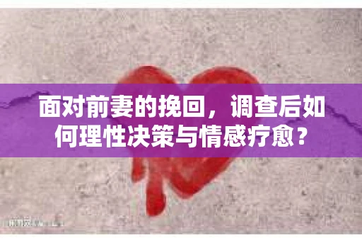 面对前妻的挽回，调查后如何理性决策与情感疗愈？
