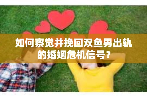 如何察觉并挽回双鱼男出轨的婚姻危机信号？