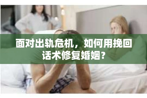 面对出轨危机，如何用挽回话术修复婚姻？