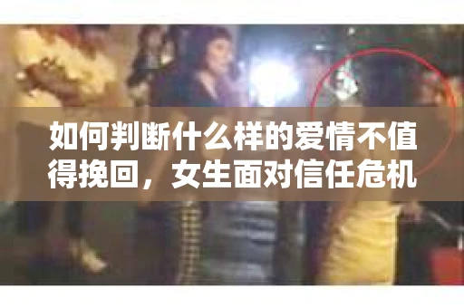 如何判断什么样的爱情不值得挽回，女生面对信任危机怎么办？