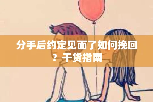 分手后约定见面了如何挽回？干货指南