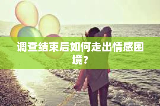 调查结束后如何走出情感困境？