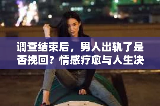 调查结束后，男人出轨了是否挽回？情感疗愈与人生决策的干货指南