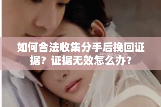 如何合法收集分手后挽回证据？证据无效怎么办？