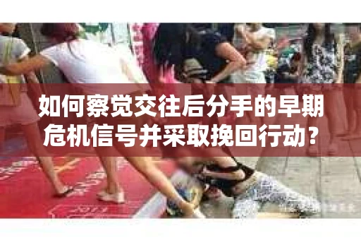 如何察觉交往后分手的早期危机信号并采取挽回行动？
