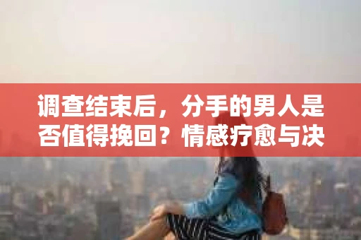 调查结束后，分手的男人是否值得挽回？情感疗愈与决策之路