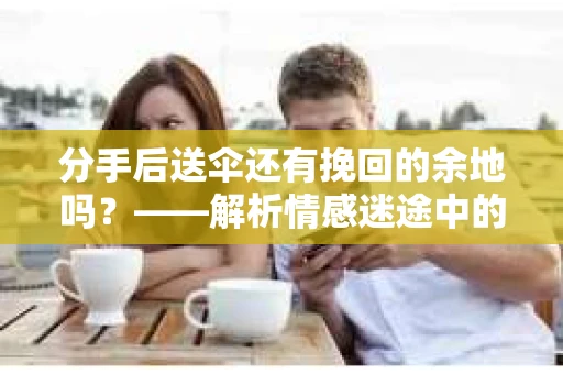 分手后送伞还有挽回的余地吗?——解析情感迷途中的决策 分手后送伞还有挽回的余地吗?——解析情感迷途中的决策