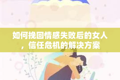 如何挽回情感失败后的女人，信任危机的解决方案
