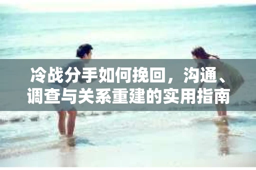冷战分手如何挽回，沟通、调查与关系重建的实用指南
