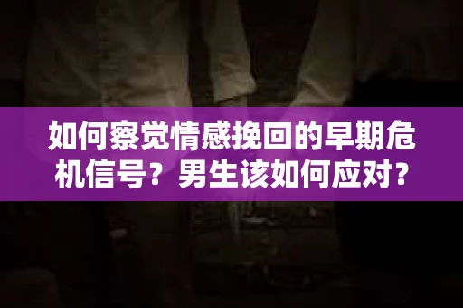 如何察觉情感挽回的早期危机信号？男生该如何应对？