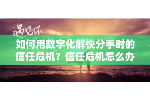 如何用数字化解快分手时的信任危机？信任危机怎么办？