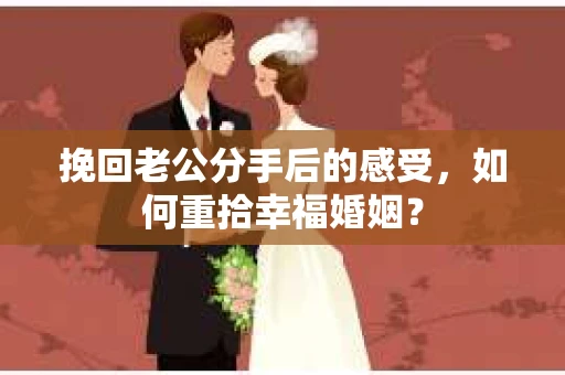 挽回老公分手后的感受，如何重拾幸福婚姻？