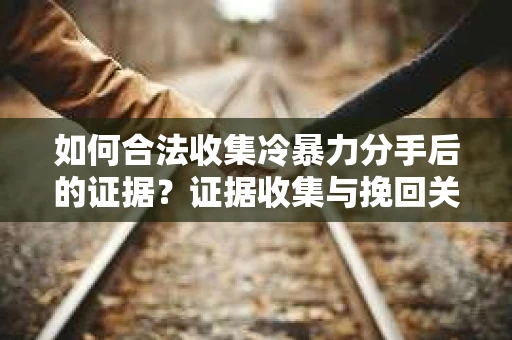 如何合法收集冷暴力分手后的证据？证据收集与挽回关系怎么办？