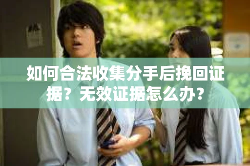 如何合法收集分手后挽回证据？无效证据怎么办？