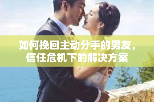 如何挽回主动分手的男友，信任危机下的解决方案