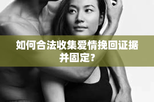 如何合法收集爱情挽回证据并固定？