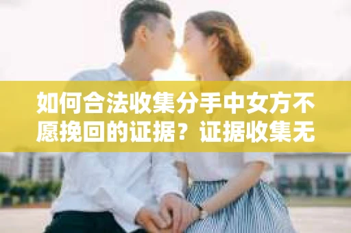 如何合法收集分手中女方不愿挽回的证据？证据收集无效怎么办？