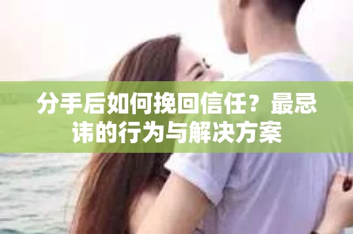 分手后如何挽回信任？最忌讳的行为与解决方案