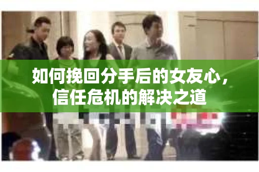 如何挽回分手后的女友心，信任危机的解决之道