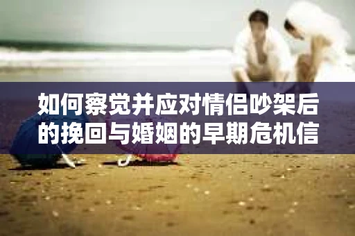 如何察觉并应对情侣吵架后的挽回与婚姻的早期危机信号？