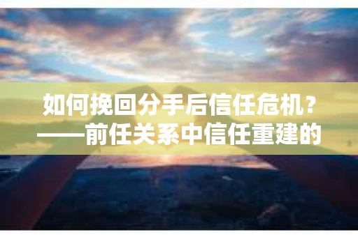 如何挽回分手后信任危机？——前任关系中信任重建的实用指南