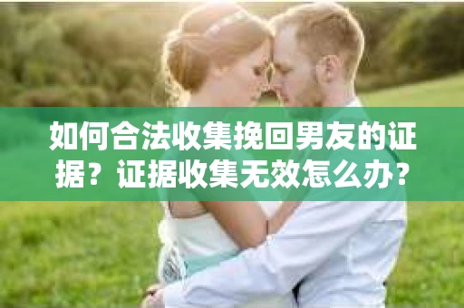 如何合法收集挽回男友的证据？证据收集无效怎么办？