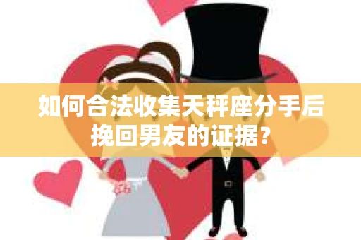 如何合法收集天秤座分手后挽回男友的证据？