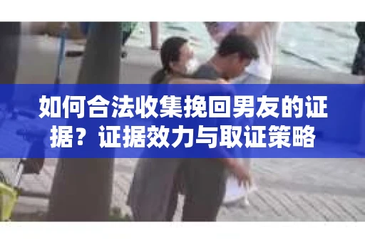 如何合法收集挽回男友的证据？证据效力与取证策略